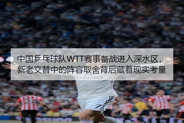 中国乒乓球队WTT赛事备战进入深水区，新老交替中的阵容取舍背后藏着现实考量